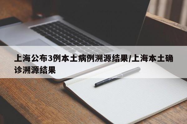 上海公布3例本土病例溯源结果/上海本土确诊溯源结果