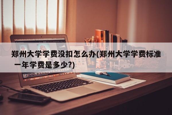 郑州大学学费没扣怎么办(郑州大学学费标准 一年学费是多少?)