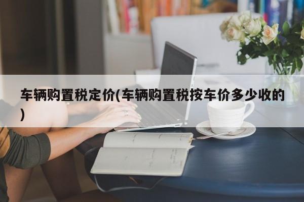 车辆购置税定价(车辆购置税按车价多少收的)