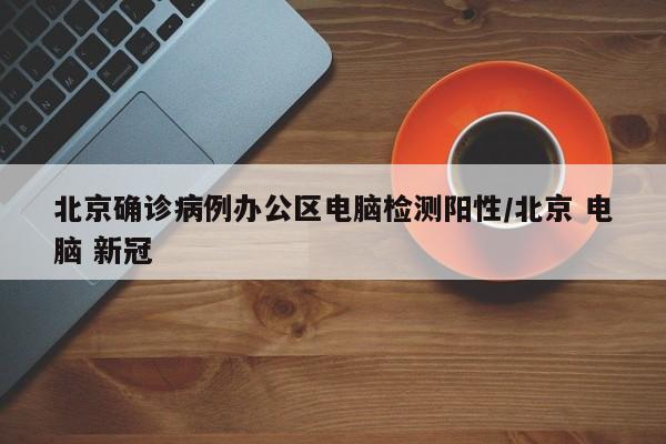 北京确诊病例办公区电脑检测阳性/北京 电脑 新冠
