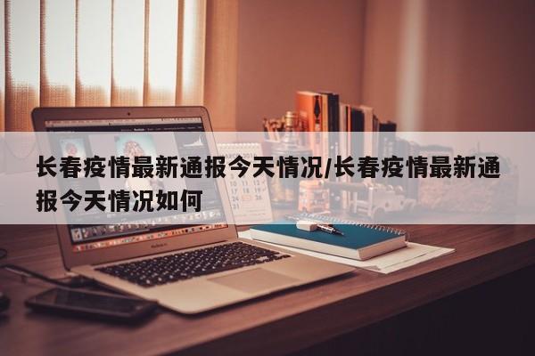 长春疫情最新通报今天情况/长春疫情最新通报今天情况如何