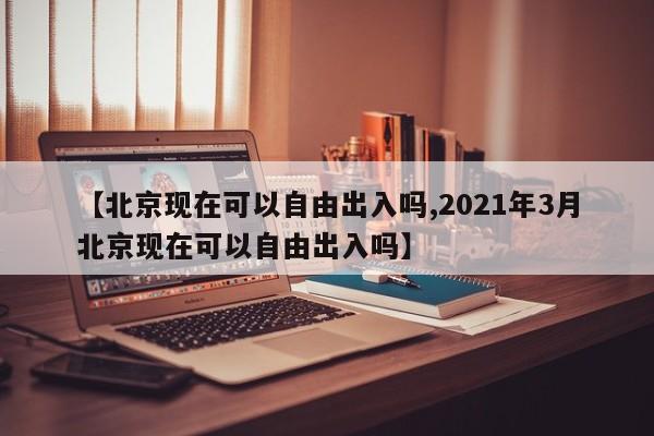 【北京现在可以自由出入吗,2021年3月北京现在可以自由出入吗】
