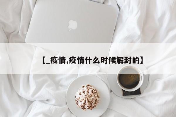 【_疫情,疫情什么时候解封的】