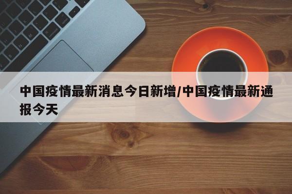 中国疫情最新消息今日新增/中国疫情最新通报今天