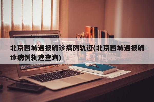 北京西城通报确诊病例轨迹(北京西城通报确诊病例轨迹查询)