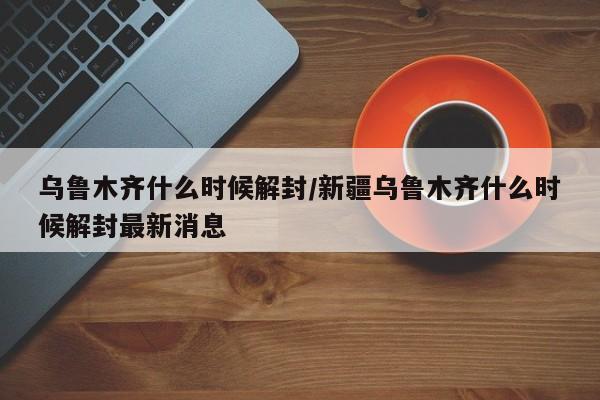 乌鲁木齐什么时候解封/新疆乌鲁木齐什么时候解封最新消息