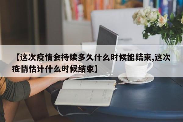 【这次疫情会持续多久什么时候能结束,这次疫情估计什么时候结束】