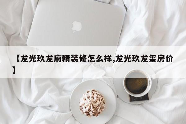 【龙光玖龙府精装修怎么样,龙光玖龙玺房价】