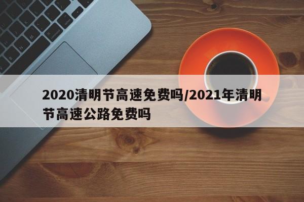 2020清明节高速免费吗/2021年清明节高速公路免费吗