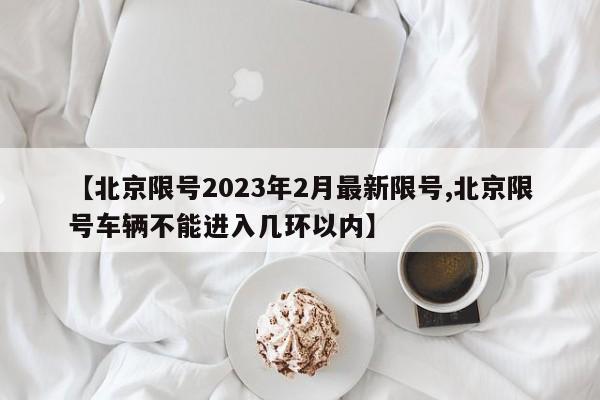 【北京限号2023年2月最新限号,北京限号车辆不能进入几环以内】