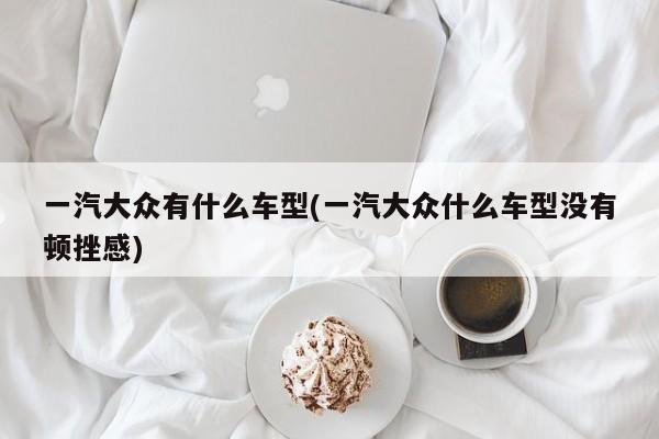 一汽大众有什么车型(一汽大众什么车型没有顿挫感)