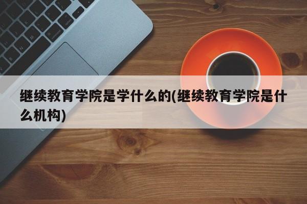 继续教育学院是学什么的(继续教育学院是什么机构)