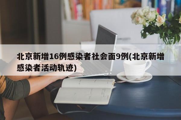 北京新增16例感染者社会面9例(北京新增感染者活动轨迹)