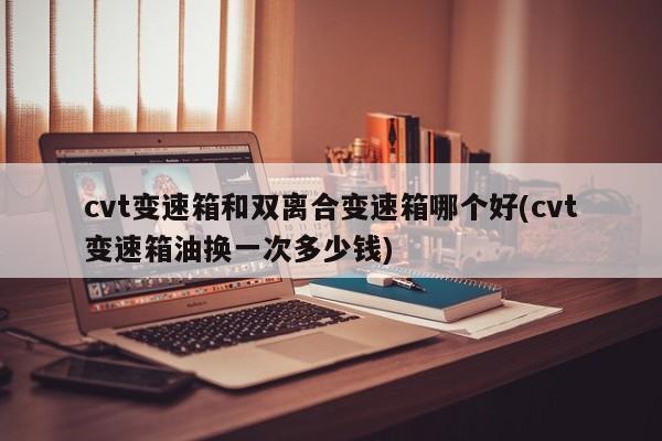 cvt变速箱和双离合变速箱哪个好(cvt变速箱油换一次多少钱)