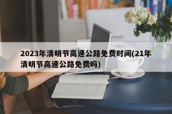 2023年清明节高速公路免费时间(21年清明节高速公路免费吗)