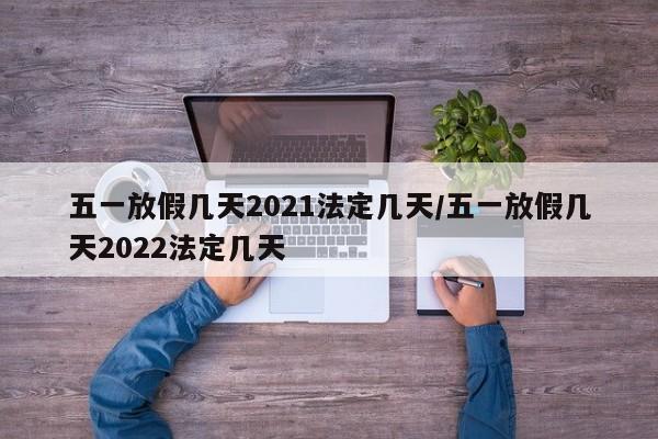 五一放假几天2021法定几天/五一放假几天2022法定几天