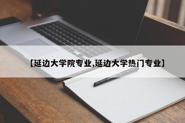 【延边大学院专业,延边大学热门专业】