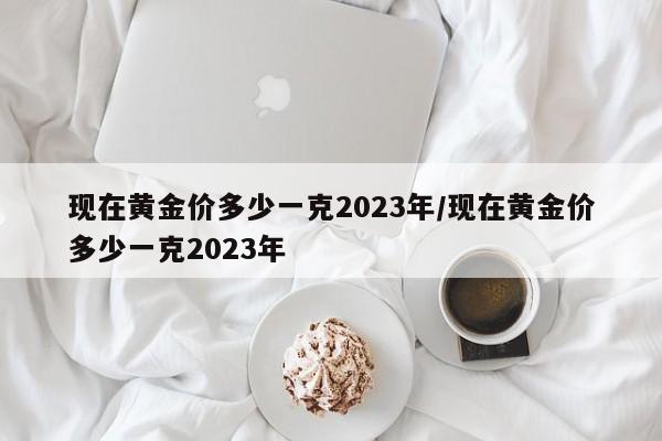 现在黄金价多少一克2023年/现在黄金价多少一克2023年