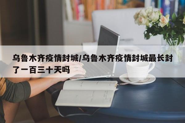 乌鲁木齐疫情封城/乌鲁木齐疫情封城最长封了一百三十天吗