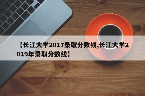 【长江大学2017录取分数线,长江大学2019年录取分数线】