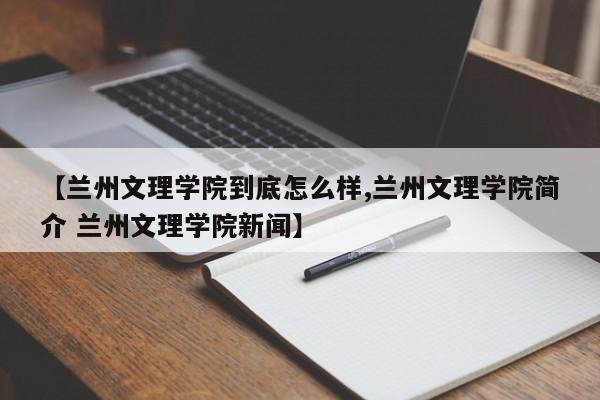 【兰州文理学院到底怎么样,兰州文理学院简介 兰州文理学院新闻】