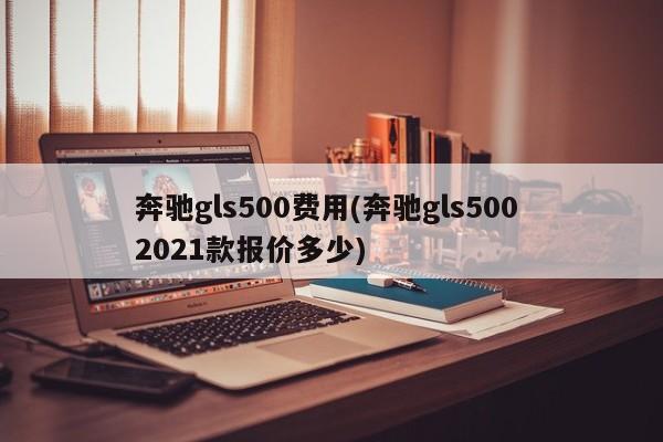 奔驰gls500费用(奔驰gls500 2021款报价多少)