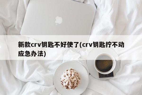 新款crv钥匙不好使了(crv钥匙拧不动应急办法)