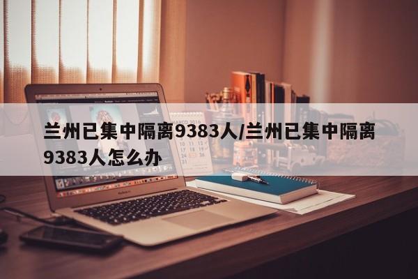 兰州已集中隔离9383人/兰州已集中隔离9383人怎么办