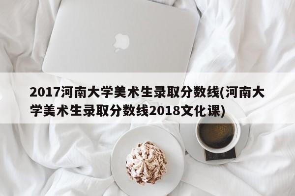 2017河南大学美术生录取分数线(河南大学美术生录取分数线2018文化课)