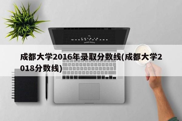 成都大学2016年录取分数线(成都大学2018分数线)