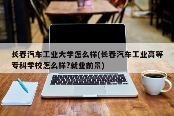 长春汽车工业大学怎么样(长春汽车工业高等专科学校怎么样?就业前景)