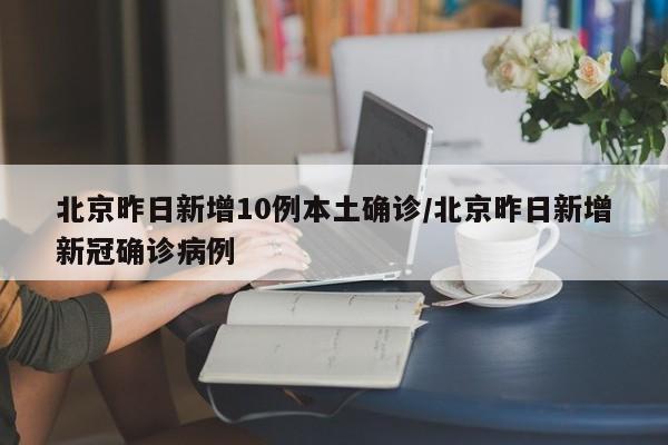 北京昨日新增10例本土确诊/北京昨日新增新冠确诊病例