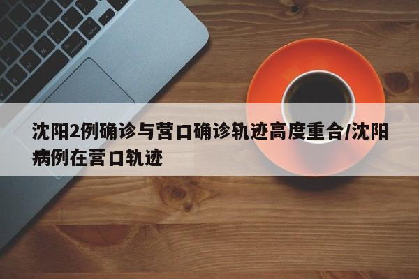 沈阳2例确诊与营口确诊轨迹高度重合/沈阳病例在营口轨迹