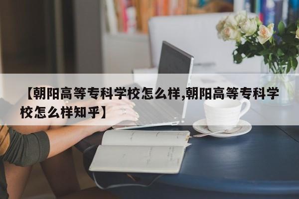 【朝阳高等专科学校怎么样,朝阳高等专科学校怎么样知乎】