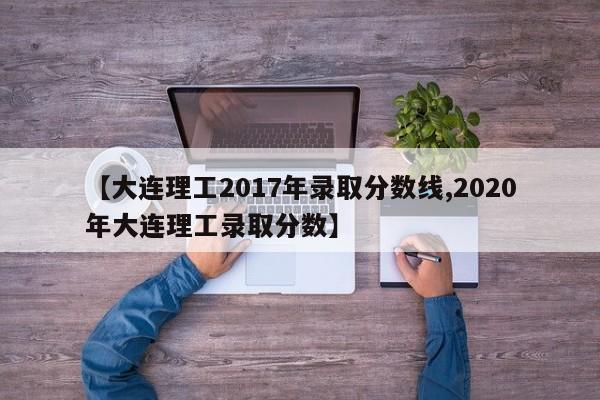 【大连理工2017年录取分数线,2020年大连理工录取分数】