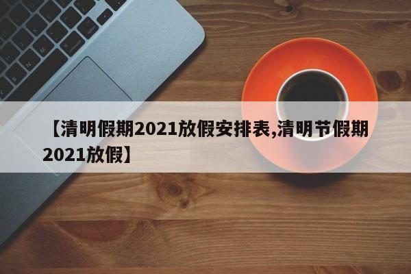 【清明假期2021放假安排表,清明节假期2021放假】