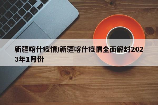 新疆喀什疫情/新疆喀什疫情全面解封2023年1月份