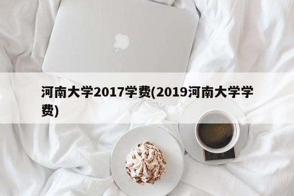 河南大学2017学费(2019河南大学学费)