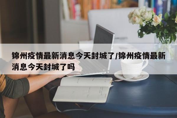 锦州疫情最新消息今天封城了/锦州疫情最新消息今天封城了吗