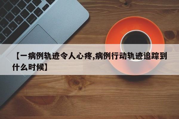 【一病例轨迹令人心疼,病例行动轨迹追踪到什么时候】