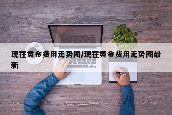 现在黄金费用走势图/现在黄金费用走势图最新