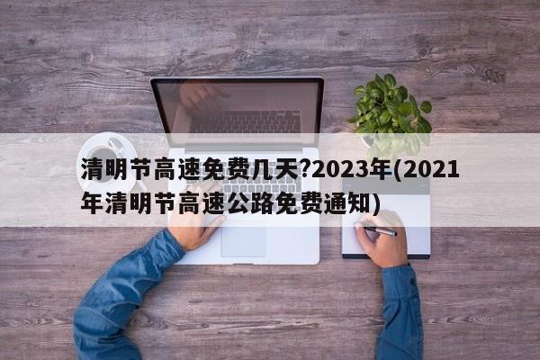 清明节高速免费几天?2023年(2021年清明节高速公路免费通知)