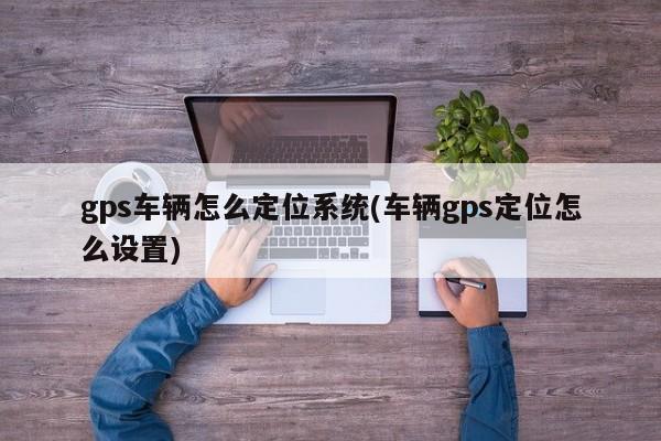 gps车辆怎么定位系统(车辆gps定位怎么设置)
