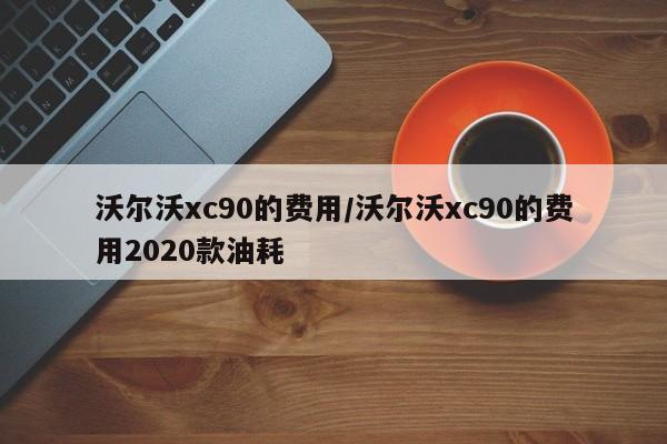 沃尔沃xc90的费用/沃尔沃xc90的费用2020款油耗