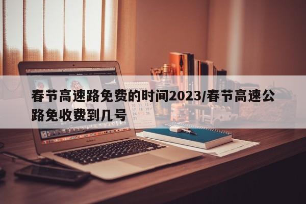 春节高速路免费的时间2023/春节高速公路免收费到几号
