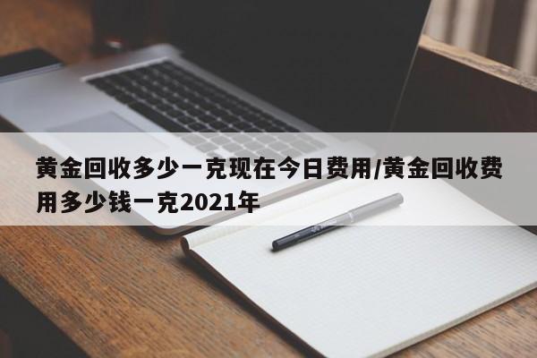 黄金回收多少一克现在今日费用/黄金回收费用多少钱一克2021年
