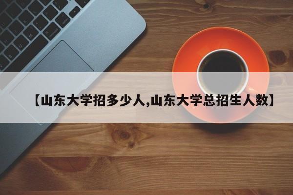 【山东大学招多少人,山东大学总招生人数】