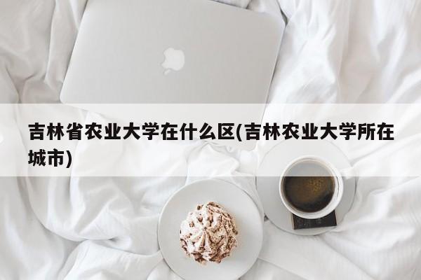 吉林省农业大学在什么区(吉林农业大学所在城市)