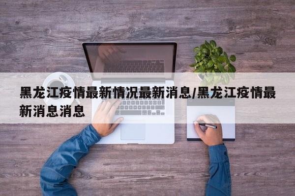 黑龙江疫情最新情况最新消息/黑龙江疫情最新消息消息