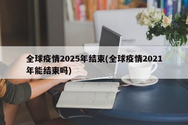 全球疫情2025年结束(全球疫情2021年能结束吗)